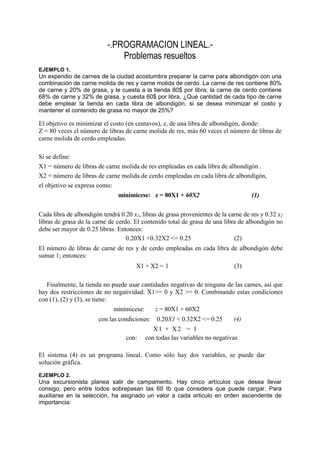 -.PROGRAMACION LINEAL.-
Problemas resueltos
EJEMPLO 1.
Un expendio de carnes de la ciudad acostumbra preparar la carne para albondigón con una
combinación de carne molida de res y carne molida de cerdo. La carne de res contiene 80%
de carne y 20% de grasa, y le cuesta a la tienda 80$ por libra; la carne de cerdo contiene
68% de carne y 32% de grasa, y cuesta 60$ por libra. ¿Qué cantidad de cada tipo de carne
debe emplear la tienda en cada libra de albondigón, si se desea minimizar el costo y
mantener el contenido de grasa no mayor de 25%?
El objetivo es minimizar el costo (en centavos), z, de una libra de albondigón, donde:
Z = 80 veces el número de libras de carne molida de res, más 60 veces el número de libras de
carne molida de cerdo empleadas.
Si se define:
X1 = número de libras de carne molida de res empleadas en cada libra de albondigón .
X2 = número de libras de carne molida de cerdo empleadas en cada libra de albondigón,
el objetivo se expresa como:
minimícese: z = 80X1 + 60X2 (1)
Cada libra de albondigón tendrá 0.20 x1, libras de grasa provenientes de la carne de res y 0.32 x2
libras de grasa de la carne de cerdo. El contenido total de grasa de una libra de albondigón no
debe ser mayor de 0.25 libras. Entonces:
0.20X1 +0.32X2 <= 0.25 (2)
El número de libras de carne de res y de cerdo empleadas en cada libra de albondigón debe
sumar 1; entonces:
X1 + X2 = l (3)
Finalmente, la tienda no puede usar cantidades negativas de ninguna de las carnes, así que
hay dos restricciones de no negatividad: X1>= 0 y X2 >= 0. Combinando estas condiciones
con (1), (2) y (3), se tiene:
minimícese: z = 80X1 + 60X2
con las condiciones: 0.20X1 + 0.32X2 <= 0.25 (4)
X1 + X2 = 1
con: con todas las variables no negativas
El sistema (4) es un programa lineal. Como sólo hay dos variables, se puede dar
solución gráfica.
EJEMPLO 2.
Una excursionista planea salir de campamento. Hay cinco artículos que desea llevar
consigo, pero entre todos sobrepasan las 60 Ib que considera que puede cargar. Para
auxiliarse en la selección, ha asignado un valor a cada articulo en orden ascendente de
importancia:
 