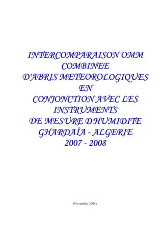 INTERCOMPARAISON OMM
        COMBINEE
D'ABRIS METEOROL OGIQUES
            EN
  CONJONCTION AVEC LES
      INSTRUMENTS
 DE MES URE D'HUMIDITE
   GHARDAÏA - ALGERIE
         2007 - 2008




         (Novembre 2006)
 