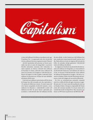 34 
PIEDRA LIBRE 
y cinco mil millones) de dólares en productos anti-age. 
El perfume No. 5 va generando este 2014 30.000.000 
(treinta millones) de euros en ganancias para Channel. 
500.000 (quinientas mil) personas ya fueron asesi-nadas 
este año en casos de inseguridad y ocurrieron 
650.000 (seiscientas cincuenta mil) violaciones en 
todo el planeta. Se robaron 2.000.000 (dos millones) 
de bicicletas en China, 5.000.000 (cinco millones) de 
autos en el mundo y se irrumpió en 3.000.000 (tres mi-llones) 
de hogares en todo el globo. 8.000.000 (Ocho 
millones) de personas son víctimas de trata alrededor 
del planeta desde enero. 
6.400.000 (seis millones cuatrocientas mil) hectáreas 
de bosque han sido arrasadas este año, equivalente a 
18 canchas de fútbol por minuto. En estos meses del 
2014 fueron aniquilados 65.000.000 (sesenta y cinco 
millones) de tiburones y 4.000.000.000 (cuatro mil 
millones) de kilos de peces fueron capturados por 
accidente y 2.000.000.000 (dos mil millones) de kilos 
de atún adrede. 25.000 (veinticinco mil) elefantes han 
sido cazados por comerciantes de marfil, más de 100 al 
día. Hasta ahora en el año, los ingresos del mercado de 
tráfico de animales salvajes generaron 7.000.000.000 
(siete mil millones) de dólares. 
Se colgaron en Facebook más de 60.000.000.000 (se-senta 
mil millones) de fotografías y se intercambiaron 
25.000.000.000 (veinticinco mil millones) de twitts en 
el año. Se hicieron 8.000.000.000.000 (ocho millones 
de millones) de búsquedas en Google y este año se ca-saron 
en Estados Unidos 200.000 (doscientas mil) per-sonas 
a través de la página de encuentros eHarmony. 
En 2014 un norteamericano promedio consumió 
más de un millón de litros de agua, mientras un ugan-dés 
siete mil. Un 12 por ciento de la población más rica 
en Estados Unidos y Europa es responsable del 60 por 
ciento del consumo mundial. Un 30 por ciento de la 
comida del mundo se desperdicia. Hay 150 países que 
tienen un PIB menor al patrimonio de Bill Gates. PL 
 