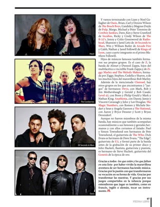 Y vamos terminando con Liam y Noel Ga-llagher 
de Oasis, Brian, Carl y Dennis Wilson 
de The Beach Boys, Candida y Magnus Doyle 
de Pulp, Margo, Michael y Peter Timmins de 
Cowboy Junkies, Dave, Ken y Steve Crawford 
de Incubus, Ricky y Cindy Wilson de The 
B-52’s, Jonny y Colin Greenwood de Radio-head, 
Shannon y Jared Leto de 30 Seconds to 
Mars, Win y William Butler de Arcade Fire 
y Caleb, Nathan y Jared Followill de Kings of 
Leon, cuyo cuarto integrante es el primo Ma-tthew 
47 
PIEDRA LIBRE 
Followill. 
Hijos de músicos famosos también forma-ron 
sus propios grupos. Es el caso de Z, la 
banda de Ahmet y Dweezil Zappa, hijos del 
multifacético e increíble Frank Zappa y de Zi-ggy 
Marley and The Melody Makers, forma-da 
por Ziggy, Stephen, Cedella y Sharon, 4 de 
los muchos hijos del maravilloso Bob Marley. 
Además de la mencionada Clannad, hay 
otros grupos en los que encontramos 2 “jue-gos” 
de hermanos: Devo, con Mark, Bob y 
Jim Mothersbaugh y Gerald y Bob Casale; 
Level 42, con Boon y Philip Gould y Mark y 
Nathan King; Anathema, con Danny, Jamie y 
Vincent Cavanagh y John y Lee Douglas; The 
Magic Numbers, con Romeo y Michele Sto-dart 
y Sean y Angela Gannon y The National, 
con Aaron y Bryce Dessner y Scott y Bryan 
Devendorf. 
Aunque no fueron miembros de la misma 
banda, hay músicos que también acompañan 
ocasionalmente a sus famosos y geniales her-manos 
y con ellos cerramos el listado: Paul 
y Simon Townshend son hermanos de Pete 
Townshend, el guitarrista de The Who; Dick 
Evans es hermano de Dave Evans, “The Edge”, 
guitarrista de U2, y formó parte de la banda 
antes de la grabación de su primer disco y 
John Hackett, flautista, guitarrista y pianista, 
es hermano de Steve Hackett, guitarrista del 
Genesis de la época de oro. 
Gracias a todos -los que están y los que faltan 
en esta lista- por haber vivido la maravillosa 
aventura de ser hermanos haciendo música. 
Gracias por la pasión con que transformaron 
su vocación en su forma de vida. Gracias por 
transformar las nuestras. Y gracias por sus 
juegos compartidos en la infancia porque 
entendieron que jugar es también, como en 
francés, inglés o alemán, tocar un instru-mento. 
PL 
Heart 
The Cranberries 
30 Seconds to Mars 
Oasis 
 