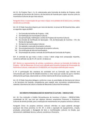 Art 21. Os Projetos Tipo I, II e III, selecionados pela Comissão de Análise de Projetos, terão
autorização da Secretaria de Cultura e da Secretaria da Fazenda para captar recursos junto às
Incentivaras Culturais de que trata esta Lei.
Parágrafo Único: A autorização de que trata o Caput, terá validade de 02 (dois) anos, contados
da data de sua emissão.
Art. 22. O Poder Executivo disporá, por meio de decreto, no prazo de 90 (noventa) dias, sobre
as seguintes regras do MCP:
I. Da Comissão de Análise de Projetos – CAP;
II. Da habilitação da Incentivadora Cultural;
III. Da apresentação, habilitação e análise de Projetos de Incentivo Cultural;
IV. Da emissão do Certificado de Aprovação – CA, da Declaração de Incentivo – DI e do
Recibo de Captação;
V. Do Aporte da Incentivadora Cultural;
VI. Da captação e execução de projetos culturais;
VII. Do acompanhamento e fiscalização de projetos culturais;
VIII. Da certificação do Selo da Incentivadora;
IX. Da prestação de contas e emissão do Certificado de Conclusão do Projeto;
§1º. A comissão de que trata o trata o inciso I deste artigo terá composição tripartite,
conforme definido nos §§ 1º e 2º, do Art. 12 desta Lei.
§2º. Dentre os representantes de artistas e produtores culturais na Comissão de Análise de
Projetos - CAP do Mecenato, 01 (um) será indicado pelo Conselho Estadual de Preservação do
Patrimônio Cultural, criado pela Lei 15.430/2014, em rito próprio definido pelo mesmo.
§ 3º. A participação dos membros da sociedade civil na Comissão aqui referida será
remunerada pelo valor de R$ 320,00 (trezentos e vinte reais) por sessão da qual o membro
efetivamente participe, observando-se o limite máximo de 05 (cinco) sessões por mês.
Art. 23. O Poder Executivo delegará, conforme o caso, às autoridades da Secretaria da Cultura
e da Secretaria da Fazenda, competências para expedir atos normativos complementares,
cabendo à Secretaria de Cultura a Gestão do Mecenato Cultural de Pernambuco.
DO CRÉDITO PERNAMBUCANO DE INCENTIVO À CULTURA – CREDCULTURA
Art. 24. Fica instituído o Crédito Pernambucano de Incentivo à Cultura – CREDCULTURA,
modalidade do SIC, que tem por objetivo oferecer empréstimo financeiro a Produtores
Culturais de direito privado, para a realização de investimentos em projetos artísticos culturais.
Parágrafo Único: Os projetos artísticos culturais referidos no caput poderão abranger
quaisquer das áreas previstas no Art. 6º, e ainda a aquisição de equipamentos, criação,
produção, preservação e divulgação de bens e manifestações culturais no Estado, que
demonstrem viabilidade técnica, cultural, econômica e financeira.
 