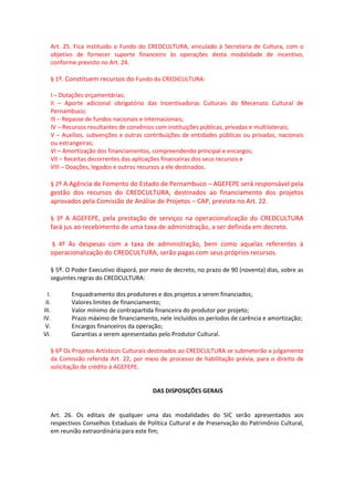 Art. 25. Fica instituído o Fundo do CREDCULTURA, vinculado à Secretaria de Cultura, com o
objetivo de fornecer suporte financeiro às operações desta modalidade de incentivo,
conforme previsto no Art. 24.
§ 1º. Constituem recursos do Fundo do CREDICULTURA:
I – Dotações orçamentárias;
II – Aporte adicional obrigatório das Incentivadoras Culturais do Mecenato Cultural de
Pernambuco;
III – Repasse de fundos nacionais e internacionais;
IV – Recursos resultantes de convênios com instituições públicas, privadas e multilaterais;
V – Auxílios, subvenções e outras contribuições de entidades públicas ou privadas, nacionais
ou estrangeiras;
VI – Amortização dos financiamentos, compreendendo principal e encargos;
VII – Receitas decorrentes das aplicações financeiras dos seus recursos e
VIII – Doações, legados e outros recursos a ele destinados.
§ 2º A Agência de Fomento do Estado de Pernambuco – AGEFEPE será responsável pela
gestão dos recursos do CREDCULTURA, destinados ao financiamento dos projetos
aprovados pela Comissão de Análise de Projetos – CAP, prevista no Art. 22.
§ 3º A AGEFEPE, pela prestação de serviços na operacionalização do CREDCULTURA
fará jus ao recebimento de uma taxa de administração, a ser definida em decreto.
§ 4º As despesas com a taxa de administração, bem como aquelas referentes à
operacionalização do CREDCULTURA, serão pagas com seus próprios recursos.
§ 5º. O Poder Executivo disporá, por meio de decreto, no prazo de 90 (noventa) dias, sobre as
seguintes regras do CREDCULTURA:
I. Enquadramento dos produtores e dos projetos a serem financiados;
II. Valores limites de financiamento;
III. Valor mínimo de contrapartida financeira do produtor por projeto;
IV. Prazo máximo de financiamento, nele incluídos os períodos de carência e amortização;
V. Encargos financeiros da operação;
VI. Garantias a serem apresentadas pelo Produtor Cultural.
§ 6º Os Projetos Artísticos Culturais destinados ao CREDCULTURA se submeterão a julgamento
da Comissão referida Art. 22, por meio de processo de habilitação prévia, para o direito de
solicitação de crédito à AGEFEPE.
DAS DISPOSIÇÕES GERAIS
Art. 26. Os editais de qualquer uma das modalidades do SIC serão apresentados aos
respectivos Conselhos Estaduais de Política Cultural e de Preservação do Patrimônio Cultural,
em reunião extraordinária para este fim;
 