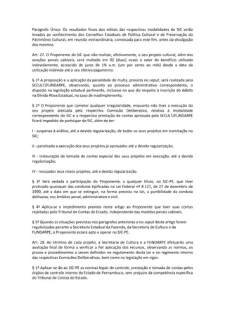 Parágrafo Único: Os resultados finais dos editais das respectivas modalidades do SIC serão
levados ao conhecimento dos Conselhos Estaduais de Política Cultural e de Preservação do
Patrimônio Cultural, em reunião extraordinária, convocada para este fim, antes da divulgação
dos mesmos.
Art. 27. O Proponente do SIC que não realizar, efetivamente, o seu projeto cultural, além das
sanções penais cabíveis, será multado em 02 (duas) vezes o valor do benefício utilizado
indevidamente, acrescido de juros de 1% a.m. (um por cento ao mês) desde a data da
utilização indevida até o seu efetivo pagamento.
§ 1º A proposição e a aplicação da penalidade de multa, prevista no caput, será realizada pela
SECULT/FUNDARPE, observando, quanto ao processo administrativo correspondente, o
disposto na legislação estadual pertinente, inclusive no que diz respeito à inscrição do débito
na Dívida Ativa Estadual, no caso de inadimplemento.
§ 2º O Proponente que cometer qualquer irregularidade, enquanto não tiver a execução do
seu projeto atestada pela respectiva Comissão Deliberativa, relativa à modalidade
correspondente do SIC e a respectiva prestação de contas aprovada pela SECULT/FUNDARPE
ficará impedido de participar do SIC, além de ter:
I - suspensa à análise, até a devida regularização, de todos os seus projetos em tramitação no
SIC;
II - paralisada a execução dos seus projetos já aprovados até a devida regularização;
III - instauração de tomada de contas especial dos seus projetos em execução, até a devida
regularização;
IV - recusados seus novos projetos, até a devida regularização.
§ 3º Será vedada a participação do Proponente, a qualquer título, no SIC-PE, que tiver
praticado quaisquer das condutas tipificadas na Lei Federal nº 8.137, de 27 de dezembro de
1990, até a data em que se extinguir, na forma prevista na Lei, a punibilidade da conduta
delituosa, nos âmbitos penal, administrativo e civil.
§ 4º Aplica-se o impedimento previsto neste artigo ao Proponente que tiver suas contas
rejeitadas pelo Tribunal de Contas do Estado, independente das medidas penais cabíveis.
§ 5º Quando as situações previstas nos parágrafos anteriores e no caput deste artigo forem
regularizadas perante a Secretaria Estadual da Fazenda, da Secretaria de Cultura e da
FUNDARPE, o Proponente estará apto a operar no SIC-PE.
Art. 28. Ao término de cada projeto, a Secretaria de Cultura e a FUNDARPE efetuarão uma
avaliação final de forma a verificar a fiel aplicação dos recursos, observando as normas, os
prazos e procedimentos a serem definidos no regulamento desta Lei e no regimento interno
das respectivas Comissões Deliberativas, bem como na legislação em vigor.
§ 1º Aplicar-se-ão ao SIC-PE as normas legais de controle, prestação e tomada de contas pelos
órgãos de controle interno do Estado de Pernambuco, sem prejuízo da competência específica
do Tribunal de Contas do Estado.
 