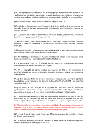 § 2º A entrega da prestação de contas, até manifestação da SECULT/FUNDARPE acerca de sua
regularidade, de acordo com as normas e prazos já publicados, permitirá que o Proponente
continue a execução do projeto em andamento bem como a apresentação de novos projetos.
§ 3º A não prestação de contas implica nas sanções previstas nesta Lei.
§ 4º Em todas as fases do processo o Proponente terá direito à defesa de seu projeto, de sua
prestação de contas, de recursos compatíveis e demais atos que lhe disserem respeito, em
qualquer instância.
§ 5º O Governo do Estado de Pernambuco, por meio da SECULT/FUNDARPE, publicará e
distribuirá em linguagem acessível, clara e concisa:
I - Manual contendo todas as instruções, para a orientação dos Proponentes, quanto à
prestação de contas, de acordo com as características e especificidades de cada área, definidas
no Art. 6º;
II - Manual de instrução e procedimentos, que esclareça todas as fases compreendidas desde a
elaboração do projeto até à prestação de contas do mesmo.
§ 6º As modificações ocorridas nos manuais, citados neste artigo, e nas instruções serão
atualizadas anualmente e publicadas no Diário Oficial do Estado.
§ 7º A Secretaria de Cultura e a FUNDARPE disporão todo o funcionamento do Sistema de
Incentivo à Cultura - SIC- através de um site próprio.
Art. 29. A prestação de contas relativa aos recursos do SIC, a ser apresentada à
SECULT/FUNDARPE nos termos da legislação financeira pertinente, será de responsabilidade
do Proponente.
Art. 30. Nos produtos finais dos projetos incentivados pela presente Lei deverão constar a
divulgação do apoio institucional do Governo do Estado/SECULT/FUNDARPE e da respectiva
modalidade do SIC-PE.
Parágrafo Único. A não inserção ou a aposição em desacordo com as disposições
regulamentares das marcas do apoio institucional, previstas neste artigo, inabilitará o
proponente, pelo prazo de 01 (um) ano, à obtenção de incentivos previstos nesta Lei.
Art.31. Um mesmo Projeto Cultural pode ser apresentado e selecionado em mais de uma das
Modalidades do SIC definidas por esta Lei, desde que as rubricas apresentadas em suas
planilhas orçamentárias sejam distintas em cada modalidade na qual o projeto esteja inscrito.
§1º O Projeto Cultural contemplado em uma das modalidades de incentivo previstas nesta Lei,
exceto no CREDCULTURA, não poderá receber patrocínio/apoio financeiro direto do Governo
Estadual, no exercício correspondente do recebimento de recursos do SIC.
§ 2º A regra de que trata do caput vigorará por 05 (cinco) anos, quando poderá ser revisada
por decreto governamental.
Art. 32. O Poder Executivo, através da SECULT/FUNDARPE, enviará à Assembleia Legislativa
Estadual relatório anual sobre a gestão do SIC-PE.
 
