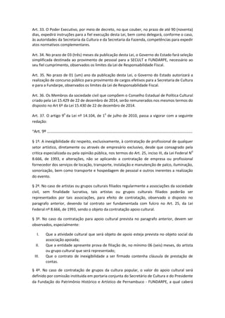 Art. 33. O Poder Executivo, por meio de decreto, no que couber, no prazo de até 90 (noventa)
dias, expedirá instruções para a fiel execução desta Lei, bem como delegará, conforme o caso,
às autoridades da Secretaria da Cultura e da Secretaria da Fazenda, competências para expedir
atos normativos complementares.
Art. 34. No prazo de 03 (três) meses da publicação desta Lei, o Governo do Estado fará seleção
simplificada destinada ao provimento de pessoal para a SECULT e FUNDARPE, necessário ao
seu fiel cumprimento, observados os limites da Lei de Responsabilidade Fiscal.
Art. 35. No prazo de 01 (um) ano da publicação desta Lei, o Governo do Estado autorizará a
realização de concurso público para provimento de cargos efetivos para a Secretaria de Cultura
e para a Fundarpe, observados os limites da Lei de Responsabilidade Fiscal.
Art. 36. Os Membros da sociedade civil que compõem o Conselho Estadual de Política Cultural
criado pela Lei 15.429 de 22 de dezembro de 2014, serão remunerados nos mesmos termos do
disposto no Art 6º da Lei 15.430 de 22 de dezembro de 2014.
Art. 37. O artigo 90
da Lei nº 14.104, de 10
de julho de 2010, passa a vigorar com a seguinte
redação:
“Art. 9º ...............................................................................................................................
§ 1º. A inexigibilidade diz respeito, exclusivamente, à contratação de profissional de qualquer
setor artístico, diretamente ou através de empresário exclusivo, desde que consagrado pela
critica especializada ou pela opinião pública, nos termos do Art. 25, inciso III, da Lei Federal N0
8.666, de 1993, e alterações, não se aplicando a contratação de empresa ou profissional
fornecedor dos serviços de locação, transporte, instalação e manutenção de palco, iluminação,
sonorização, bem como transporte e hospedagem de pessoal e outros inerentes a realização
do evento.
§ 2º. No caso de artistas ou grupos culturais filiados regularmente a associações da sociedade
civil, sem finalidade lucrativa, tais artistas ou grupos culturais filiados poderão ser
representados por tais associações, para efeito de contratação, observado o disposto no
paragrafo anterior, devendo tal contrato ser fundamentada com fulcro no Art. 25, da Lei
Federal nº 8.666, de 1993, sendo o objeto da contratação apoio cultural.
§ 3º. No caso da contratação para apoio cultural prevista no paragrafo anterior, devem ser
observados, especialmente:
I. Que a atividade cultural que será objeto de apoio esteja prevista no objeto social da
associação apoiada;
II. Que a entidade apresente prova de filiação de, no mínimo 06 (seis) meses, do artista
ou grupo cultural que será representado;
III. Que o contrato de inexigibilidade a ser firmado contenha cláusula de prestação de
contas.
§ 4º. No caso de contratação de grupos da cultura popular, o valor do apoio cultural será
definido por comissão instituída em portaria conjunta do Secretário de Cultura e do Presidente
da Fundação do Patrimônio Histórico e Artístico de Pernambuco - FUNDARPE, a qual caberá
 