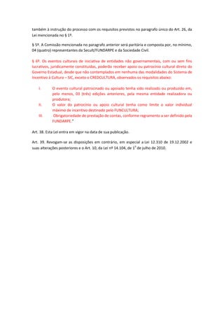 também à instrução do processo com os requisitos previstos no paragrafo único do Art. 26, da
Lei mencionada no § 1º.
§ 5º. A Comissão mencionada no paragrafo anterior será paritária e composta por, no mínimo,
04 (quatro) representantes da Secult/FUNDARPE e da Sociedade Civil.
§ 6º. Os eventos culturais de iniciativa de entidades não governamentais, com ou sem fins
lucrativos, juridicamente constituídas, poderão receber apoio ou patrocínio cultural direto do
Governo Estadual, desde que não contemplados em nenhuma das modalidades do Sistema de
Incentivo à Cultura – SIC, exceto o CREDCULTURA, observados os requisitos abaixo:
I. O evento cultural patrocinado ou apoiado tenha sido realizado ou produzido em,
pelo menos, 03 (três) edições anteriores, pela mesma entidade realizadora ou
produtora;
II. O valor do patrocínio ou apoio cultural tenha como limite o valor individual
máximo de incentivo destinado pelo FUNCULTURA;
III. Obrigatoriedade de prestação de contas, conforme regramento a ser definido pela
FUNDARPE.”
Art. 38. Esta Lei entra em vigor na data de sua publicação.
Art. 39. Revogam-se as disposições em contrário, em especial a Lei 12.310 de 19.12.2002 e
suas alterações posteriores e o Art. 10, da Lei nº 14.104, de 10
de julho de 2010.
 