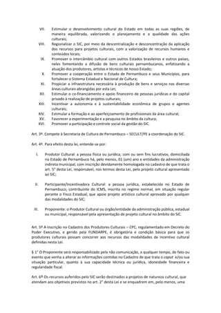 VII. Estimular o desenvolvimento cultural do Estado em todas as suas regiões, de
maneira equilibrada, valorizando o planejamento e a qualidade das ações
culturais;
VIII. Regionalizar o SIC, por meio da descentralização e desconcentração da aplicação
dos recursos para projetos culturais, com a valorização de recursos humanos e
conteúdos locais;
IX. Promover o intercâmbio cultural com outros Estados brasileiros e outros países,
neles fomentando a difusão de bens culturais pernambucanos, enfatizando a
atuação dos produtores, artistas e técnicos de nosso Estado;
X. Promover a cooperação entre o Estado de Pernambuco e seus Municípios, para
fortalecer o Sistema Estadual e Nacional de Cultura;
XI. Propiciar a infraestrutura necessária à produção de bens e serviços nas diversas
áreas culturais abrangidas por esta Lei;
XII. Estimular o co-financiamento e apoio financeiro de pessoas jurídicas e do capital
privado à realização de projetos culturais;
XIII. Incentivar a autonomia e à sustentabilidade econômica de grupos e agentes
culturais;
XIV. Estimular a formação e ao aperfeiçoamento de profissionais da área cultural;
XV. Favorecer a experimentação e a pesquisa no âmbito da cultura;
XVI. Promover a participação e controle social da gestão do SIC.
Art. 3º. Compete à Secretaria de Cultura de Pernambuco – SECULT/PE a coordenação do SIC.
Art. 4º. Para efeito desta lei, entende-se por:
I. Produtor Cultural: a pessoa física ou jurídica, com ou sem fins lucrativos, domiciliada
no Estado de Pernambuco há, pelo menos, 01 (um) ano e entidades da administração
indireta municipal, com inscrição devidamente homologada no cadastro de que trata o
art. 5° desta Lei, responsável, nos termos desta Lei, pelo projeto cultural apresentado
ao SIC;
II. Participante/Incentivadora Cultural: a pessoa jurídica, estabelecida no Estado de
Pernambuco, contribuinte do ICMS, inscrita no regime normal, em situação regular
perante o Fisco Estadual, que apoie projeto artístico cultural aprovado por qualquer
das modalidades do SIC;
III. Proponente: o Produtor Cultural ou órgão/entidade da administração pública, estadual
ou municipal, responsável pela apresentação de projeto cultural no âmbito do SIC.
Art. 5º A inscrição no Cadastro dos Produtores Culturais – CPC, regulamentado em Decreto do
Poder Executivo, e gerido pela FUNDARPE, é obrigatória e condição básica para que os
produtores culturais possam concorrer aos recursos das modalidades de incentivo cultural
definidas nesta Lei.
§ 1° O Proponente será responsabilizado pela não comunicação, a qualquer tempo, de fato ou
evento que venha a alterar as informações contidas no Cadastro de que trata o caput e/ou sua
situação particular, quanto à sua capacidade técnica ou jurídica, idoneidade financeira e
regularidade fiscal.
Art. 6º Os recursos auferidos pelo SIC serão destinados a projetos de natureza cultural, que
atendam aos objetivos previstos no art. 2° desta Lei e se enquadrem em, pelo menos, uma
 