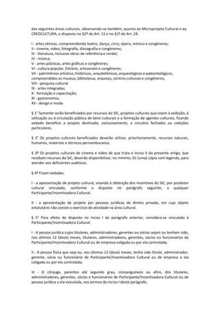 das seguintes áreas culturais, observando-se também, quanto ao Microprojeto Cultural e ao
CREDCULTURA, o disposto no §2º do Art. 11 e no §1º do Art. 24.
I - artes cênicas, compreendendo teatro, dança, circo, ópera, mímica e congêneres;
II - cinema, vídeo, fotografia, discografia e congêneres;
III - literatura, inclusive obras de referência e cordel;
IV - música;
V - artes plásticas, artes gráficas e congêneres;
VI - cultura popular, folclore, artesanato e congêneres;
VII - patrimônios artístico, históricos, arquitetônicos, arqueológicos e paleontológicos,
compreendidos os museus, bibliotecas, arquivos, centros culturais e congêneres;
VIII - pesquisa cultural
IX - artes integradas;
X - formação e capacitação;
XI - gastronomia;
XII - design e moda.
§ 1° Somente serão beneficiados por recursos do SIC, projetos culturais que visem à exibição, à
utilização ou à circulação pública de bens culturais e a formação de agentes culturais, ficando
vedado benefício a projeto destinado, exclusivamente, a circuitos fechados ou coleções
particulares.
§ 2° Os projetos culturais beneficiados deverão utilizar, prioritariamente, recursos naturais,
humanos, materiais e técnicos pernambucanos.
§ 3º Os projetos culturais de cinema e vídeo de que trata o inciso II do presente artigo, que
recebam recursos do SIC, deverão disponibilizar, no mínimo, 01 (uma) cópia com legenda, para
atender aos deficientes auditivos.
§ 4º Ficam vedadas:
I - a apresentação de projeto cultural, visando à obtenção dos incentivos do SIC, por produtor
cultural vinculado, conforme o disposto no parágrafo seguinte, a qualquer
Participante/Incentivadora Cultural;
II - a apresentação de projeto por pessoas jurídicas de direito privado, em cujo objeto
estatutário não conste o exercício de atividade na área cultural.
§ 5° Para efeito do disposto no inciso I do parágrafo anterior, considera-se vinculado à
Participante/Incentivadora Cultural:
I - A pessoa jurídica cujos titulares, administradores, gerentes ou sócios sejam ou tenham sido,
nos últimos 12 (doze) meses, titulares, administradores, gerentes, sócios ou funcionários da
Participante/Incentivadora Cultural ou de empresa coligada ou por ela controlada;
II - A pessoa física que seja ou, nos últimos 12 (doze) meses, tenha sido titular, administrador,
gerente, sócio ou funcionário de Participante/Incentivadora Cultural ou de empresa a ela
coligada ou por ela controlada;
III - O cônjuge, parentes até segundo grau, consanguíneos ou afins, dos titulares,
administradores, gerentes, sócios e funcionários de Participante/Incentivadora Cultural ou de
pessoa jurídica a ela vinculada, nos termos do inciso I deste parágrafo.
 