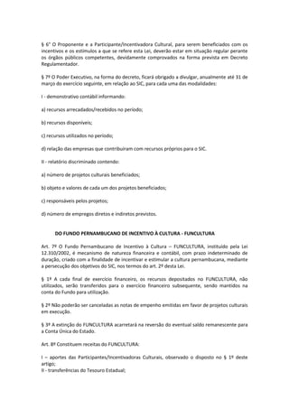 § 6° O Proponente e a Participante/Incentivadora Cultural, para serem beneficiados com os
incentivos e os estímulos a que se refere esta Lei, deverão estar em situação regular perante
os órgãos públicos competentes, devidamente comprovados na forma prevista em Decreto
Regulamentador.
§ 7º O Poder Executivo, na forma do decreto, ficará obrigado a divulgar, anualmente até 31 de
março do exercício seguinte, em relação ao SIC, para cada uma das modalidades:
I - demonstrativo contábil informando:
a) recursos arrecadados/recebidos no período;
b) recursos disponíveis;
c) recursos utilizados no período;
d) relação das empresas que contribuíram com recursos próprios para o SIC.
II - relatório discriminado contendo:
a) número de projetos culturais beneficiados;
b) objeto e valores de cada um dos projetos beneficiados;
c) responsáveis pelos projetos;
d) número de empregos diretos e indiretos previstos.
DO FUNDO PERNAMBUCANO DE INCENTIVO À CULTURA - FUNCULTURA
Art. 7º O Fundo Pernambucano de Incentivo à Cultura – FUNCULTURA, instituído pela Lei
12.310/2002, é mecanismo de natureza financeira e contábil, com prazo indeterminado de
duração, criado com a finalidade de incentivar e estimular a cultura pernambucana, mediante
a persecução dos objetivos do SIC, nos termos do art. 2º desta Lei.
§ 1º A cada final de exercício financeiro, os recursos depositados no FUNCULTURA, não
utilizados, serão transferidos para o exercício financeiro subsequente, sendo mantidos na
conta do Fundo para utilização.
§ 2º Não poderão ser canceladas as notas de empenho emitidas em favor de projetos culturais
em execução.
§ 3º A extinção do FUNCULTURA acarretará na reversão do eventual saldo remanescente para
a Conta Única do Estado.
Art. 8º Constituem receitas do FUNCULTURA:
I – aportes das Participantes/Incentivadoras Culturais, observado o disposto no § 1º deste
artigo;
II - transferências do Tesouro Estadual;
 