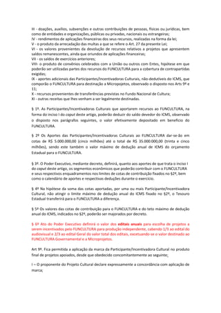 III - doações, auxílios, subvenções e outras contribuições de pessoas, físicas ou jurídicas, bem
como de entidades e organizações, públicas ou privadas, nacionais ou estrangeiras;
IV - rendimentos de aplicações financeiras dos seus recursos, realizadas na forma da lei;
V - o produto da arrecadação das multas a que se refere o Art. 27 da presente Lei;
VI - os valores provenientes da devolução de recursos relativos a projetos que apresentem
saldos remanescentes, ainda que oriundos de aplicações financeiras;
VII - os saldos de exercícios anteriores;
VIII- o produto de convênios celebrados com a União ou outros com Entes, hipótese em que
poderão ser utilizadas partes dos recursos do FUNCULTURA para a cobertura de contrapartidas
exigidas;
IX - aportes adicionais das Participantes/Incentivadoras Culturais, não-dedutíveis do ICMS, que
comporão o FUNCULTURA para destinação a Micropojetos, observado o disposto nos Arts 9º e
11;
X - recursos provenientes de transferências previstas no Fundo Nacional de Cultura;
XI - outras receitas que lhes venham a ser legalmente destinadas.
§ 1º. As Participantes/Incentivadoras Culturais que aportarem recursos ao FUNCULTURA, na
forma do inciso I do caput deste artigo, poderão deduzir do saldo devedor do ICMS, observado
o disposto nos parágrafos seguintes, o valor efetivamente depositado em beneficio do
FUNCULTURA.
§ 2º Os Aportes das Participantes/Incentivadoras Culturais ao FUNCULTURA dar-se-ão em
cotas de R$ 5.000.000,00 (cinco milhões) até o total de R$ 35.000.000,00 (trinta e cinco
milhões), sendo este também o valor máximo de dedução anual de ICMS do orçamento
Estadual para o FUNCULTURA.
§ 3º. O Poder Executivo, mediante decreto, definirá, quanto aos aportes de que trata o inciso I
do caput deste artigo, os segmentos econômicos que poderão contribuir com o FUNCULTURA
e seus respectivos enquadramentos nos limites de cotas de contribuição fixados no §2º, bem
como o calendário de aportes e respectivas deduções durante o exercício.
§ 4º Na hipótese da soma das cotas aportadas, por uma ou mais Participante/Incentivadora
Cultural, não atingir o limite máximo de dedução anual do ICMS fixado no §2º, o Tesouro
Estadual transferirá para o FUNCULTURA a diferença.
§ 5º Os valores das cotas de contribuição para o FUNCULTURA e do teto máximo de dedução
anual do ICMS, indicados no §2º, poderão ser majorados por decreto.
§ 6º Ato do Poder Executivo definirá o valor dos editais anuais para escolha de projetos a
serem incentivados pelo FUNCULTURA para produção independente, cabendo 1/3 ao edital do
audiovisual e 2/3 ao edital Geral do valor total dos editais, excetuando-se o valor destinado ao
FUNCULTURA Governamental e a Microprojetos.
Art 9º. Fica permitida a aplicação da marca da Participante/Incentivadora Cultural no produto
final de projetos apoiados, desde que obedecido concomitantemente ao seguinte:
I – O proponente do Projeto Cultural declare expressamente a concordância com aplicação de
marca;
 