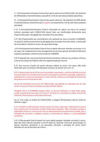 II – A Participante/Incentivadora Cultural faça aporte adicional ao FUNCULTURA, não dedutível
do ICMS devido à Fazenda Estadual, equivalente a 15% do valor do(s) projeto(s) apoiado(s);
III - A Participante/Incentivadora Cultural faça aporte adicional, não dedutível do ICMS devido
à Fazenda Estadual, diretamente para o projeto, correspondente a 5% do valor do(s) projeto(s)
apoiado(s).
§ 1º. A Participante/Incentivadora Cultural interessada em aplicar sua marca em projetos
culturais aprovados pelo FUNCULTURA deverá fazer sua manifestação diretamente ao(s)
Proponente(s) após a divulgação dos resultados finais dos Editais.
§ 2º. O(s) Proponente(s) que concordar(em) com aplicação de marca, enviarão à FUNDARPE,
no prazo de até 60 (sessenta) dias da divulgação dos resultados finais dos editais, a declaração
de concordância referida no Inciso I do caput deste Artigo.
§ 3º A Participante/Incentivadora Cultural fará os aporte adicionais referidos nos Incisos II e III
do caput, até imediatamente antes do pagamento da primeira parcela do FUNCULTURA do(s)
projeto(s) apoiado(s), conforme comunicado da FUNDARPE.
§ 4º A aplicação das marcas das Participantes/Incentivadoras Culturais nos produtos artísticos
culturais dos editais do FUNCULTURA será regulamentada por decreto.
§ 5º. Dos recursos oriundos do aporte adicional relativo ao Inciso II do caput, 50% serão
destinados para o incentivo a Microprojetos Culturais, de acordo com o Art. 11.
§ 6º. O aporte adicional de 5% do valor dos projetos incentivados, conforme definido no Inciso
III acima, deverá ser utilizado como acréscimo do projeto inicialmente aprovado, podendo ser
utilizado para as rubricas já existentes ou novas rubricas, sendo que a prestação de contas final
do projeto será acrescida deste valor.
Art 10. Da totalidade de recursos do FUNCULTURA, não poderão ser aplicados mais de 25%
(vinte e cinco por cento) em projetos oriundos do Poder Público.
Parágrafo Único: A FUNDARPE poderá utilizar os recursos definidos no caput deste artigo,
ouvida a Comissão de que trata o § 1º do art. 12 desta Lei, em projetos ou ações culturais de
relevante interesse para a cultura pernambucana.
Art 11. Fica criada, no âmbito do FUNCULTURA, a categoria Microprojeto Cultural, conforme
definida a seguir.
§ 1º. Considera-se Microprojeto Cultural aquele de baixo orçamento, elaborado por pessoa
física, jurídica sem fins lucrativos ou Micro Empresário Individual - MEI, vinculados a grupos e
expressões artísticas e culturais com foco no desenvolvimento sociocultural do estado, com a
finalidade de promover a cidadania cultural, a transmissão de saberes e a sustentabilidade
econômica.
§ 2º. O Microprojeto Cultural poderá ter como objeto qualquer atividade vinculada à cultura,
além das áreas culturais previstas no Art 6º desta Lei, devendo a forma de apresentação, os
demais requisitos necessários à sua aprovação, execução e prestação de contas serem
definidos em ato do Secretário de Cultura.
 