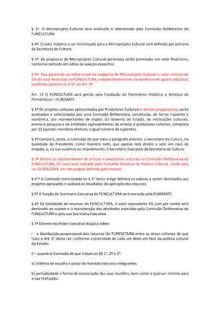 § 3º. O Microprojeto Cultural será analisado e selecionado pela Comissão Deliberativa do
FUNCULTURA.
§ 4º. O valor máximo a ser incentivado para o Microprojeto Cultural será definido por portaria
da Secretaria de Cultura.
§ 5º. As propostas de Microprojeto Cultural aprovadas serão premiadas em valor financeiro,
conforme definido em edital de seleção específico.
§ 6º. Fica garantido ao edital anual da categoria de Microprojeto Cultural o valor mínimo de
5% do total destinado ao FUNCULTURA, independentemente da existência de aporte adicional,
conforme previsto no § 5º, do Art. 9º.
Art. 12 O FUNCULTURA será gerido pela Fundação do Patrimônio Histórico e Artístico de
Pernambuco – FUNDARPE.
§ 1º Os projetos culturais apresentados por Produtores Culturais e demais proponentes, serão
analisados e selecionados por uma Comissão Deliberativa, constituída, de forma tripartite e
isonômica, por representantes de órgãos do Governo do Estado, de instituições culturais,
ensino e pesquisa e de entidades representativas de artistas e produtores culturais, composta
por 15 (quinze) membros efetivos, e igual número de suplentes.
§ 2º Comporá, ainda, a Comissão de que trata o parágrafo anterior, o Secretário da Cultura, na
qualidade de Presidente, como membro nato, que apenas terá direito a voto em caso de
empate, e, na sua ausência ou impedimento, o Secretário Executivo da Secretaria de Cultura.
§ 3º Dentre os representantes de artistas e produtores culturais na Comissão Deliberativa do
FUNCULTURA, 01 (um) será indicado pelo Conselho Estadual de Política Cultural, criado pela
Lei 15.429/2014, em rito próprio definido pelo mesmo.
§ 4°º A Comissão mencionada no § 1° deste artigo definirá os valores a serem destinados aos
projetos aprovados e avaliará os resultados da aplicação dos recursos.
§ 5º A função de Secretaria Executiva do FUNCULTURA será exercida pela FUNDARPE.
§ 6º Da totalidade de recursos do FUNCULTURA, o valor equivalente 1% (um por cento) será
destinado ao custeio e à manutenção das atividades exercidas pela Comissão Deliberativa do
FUNCULTURA e pela sua Secretaria Executiva.
§ 7º Decreto do Poder Executivo disporá sobre:
I - a distribuição proporcional dos recursos do FUNCULTURA entre as áreas culturais de que
trata o Art. 6° desta Lei, conforme a prioridade de cada um deles em face da política cultural
do Estado;
II – quanto à Comissão de que tratam os §§ 1°, 2º e 3°:
a) critérios de escolha e prazo de mandato dos seus integrantes;
b) periodicidade e forma de convocação das suas reuniões, bem como o quórum mínimo para
a sua realização;
 