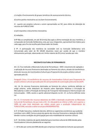 c) criação e funcionamento de grupos temáticos de assessoramento técnico;
d) outros pontos necessários ao seu bom funcionamento;
III - quanto aos projetos culturais a serem apresentados ao SIC, para efeito de obtenção de
recursos do FUNCULTURA:
a) pré-requisitos e documentos necessários;
b) vedações.
§ 8º Não se completando, em até 30 (trinta) dias após a última nomeação de seus membros, a
composição da Comissão Deliberativa, esta, por seus integrantes, apresentará lista tríplice para
cada vaga, para fins de escolha pelo Governador do Estado.
§ 9º. A participação dos membros da sociedade civil na Comissão Deliberativa será
remunerada pelo valor de R$ 320,00 (duzentos reais) por sessão de que o membro
efetivamente participe, observando-se o limite máximo de 05 (cinco) sessões por mês.
MECENATO CULTURAL DE PERNAMBUCO
Art. 13. Fica instituído o Mecenato Cultural de Pernambuco – MCP, mecanismo de captação e
a aplicação de recursos financeiros destinados ao fomento da cultura, através da transferência
direta de recursos de Incentivadora Cultural para Proponente de projeto artístico cultural
aprovado pelo SIC.
Parágrafo Único: A transferência de recursos de Incentivadora Cultural para Proponente de
projeto artístico cultural aprovado pelo SIC será precedida de autorização prévia da Secult/PE.
Art. 14. Os recursos financeiros destinados ao fomento da cultura, conforme definido no
artigo anterior, serão dedutíveis do Imposto sobre Operações Relativas à Circulação de
Mercadorias e sobre a Prestação de Serviços de Transporte Interestadual e Intermunicipal e de
Comunicações - ICMS, exceto o aporte adicional disposto no Art. 17, na forma definida nesta
Lei.
Art. 15. O montante dos recursos dedutíveis do ICMS e destinado anualmente ao Mecenato
Cultural de Pernambuco, de que trata o Art. 14, não poderá ser inferior a 50%, nem superior a
100% do valor total destinado aos editais anuais para a produção independente do
FUNCULTURA, excluído o edital anual para MICROPROJETOS.
§ 1º. O Poder Executivo, mediante decreto, definirá os segmentos econômicos que poderão
contribuir com o MCP, forma e prazo de aporte dos recursos financeiros e dedução do ICMS
devido e outras condições de participação para esta modalidade de incentivo cultural.
§ 2º. Os limites máximos de aporte dedutível para incentivo cultural do ICMS devido pelas
Incentivadoras Culturais obedecerão ao seguinte:
I – 10 % (dez por cento) do ICMS devido para empresas Incentivadoras Culturais que possuam
 