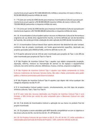receita bruta anual superior R$ 3.600.000,00 (três milhões e seiscentos mil reais) e inferior a
R$ 90.000.000,00 (noventa milhões de reais).
II – 7 % (sete por cento) do ICMS devido para empresas Incentivadoras Culturais que possuam
receita bruta anual superior a R$ 90.000.000,00 (noventa milhões de reais) e inferior a R$
750.000.000,00 (setecentos e cinquenta milhões de reais).
III - 5 % (cinco por cento) do ICMS devido para empresas Incentivadoras Culturais que possuam
receita bruta Superior a R$ 750.000.000,00 (setecentos e cinquenta milhões de reais).
Art. 16. A Incentivadora Cultural poderá aplicar recursos no Mecenato Cultural de Pernambuco
originários de sua dívida ativa regularmente inscrita, na forma definida por ato do Secretário
da Fazenda, não sendo permitida a dedução do valor aplicado do ICMS devido mensalmente.
Art 17. A incentivadora Cultural deverá fazer aporte adicional não dedutível de valor variável,
conforme tipo de projeto incentivado, em fundo governamental específico, destinado aos
projetos aprovados pelo CREDCULTURA, conforme definido no Art. 24.
§ 1º O aporte adicional será de 15% do valor incentivado para projetos do Tipo I e de 20% do
valor incentivado para projetos do Tipo II e Tipo III.
§ 2º São Projetos de Incentivo Cultural Tipo I aqueles cujo objeto compreenda ocupação,
aquisição, reforma, restauro ou manutenção de acervos ou de espaços e equipamentos
culturais, tais como centros culturais, bibliotecas, museus, cinemas, arquivos e congêneres.
§ 3º São Projetos de Incentivo Cultural Tipo II aqueles cujo objeto compreenda os Ciclos
Culturais tradicionais do Carnaval, Semana Santa, São João e Natal, promovidos pelo poder
público, e festivais promovidos pelo Governo Estadual.
§ 4º São Projetos de Incentivo Cultural Tipo III aqueles cujo objeto não inclua qualquer das
categorias dispostas nos §§ 2º e 3º.
§ 5º A Incentivadora Cultural poderá investir, simultaneamente, nos três tipos de projetos
artísticos culturais, Tipo I, Tipo II ou Tipo III.
§ 6º O valor total dos recursos destinados aos Projetos de Incentivo Cultural Tipo II será
limitado a 30% (trinta por cento) do valor estipulado para o Mecenato Cultural em cada
exercício.
Art 18. É de direito da Incentivadora Cultural a aplicação da sua marca no produto final do
projeto incentivado.
Art. 19. Os projetos a serem atendidos pelo MCP deverão compatibilizar-se com os objetivos e
das áreas culturais do SIC, nos termos do Art. 2º e 6º desta Lei.
Art. 20. Os Projetos Culturais de que tratam os §§ 2º, 3º e 4º, do Art. 17, serão analisados e
selecionados pela Comissão de Análise de Projetos – CAP, conforme referida no Art 22.
 