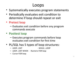Loops
• Systematically executes program statements
• Periodically evaluates exit condition to
determine if loop should repeat or exit
• Pretest loop
– Evaluates exit condition before any program
commands execute

• Posttest loop
– Executes program commands before loop
evaluates exit condition for first time

• PL/SQL has 5 types of loop structures:
– LOOP…EXIT
- WHILE…LOOP
– LOOP…EXIT WHEN - Numeric FOR loop
– Cursor FOR loop
12

 