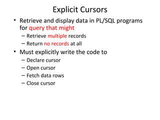 Explicit Cursors
• Retrieve and display data in PL/SQL programs
for query that might
– Retrieve multiple records
– Return no records at all

• Must explicitly write the code to
–
–
–
–

Declare cursor
Open cursor
Fetch data rows
Close cursor

 