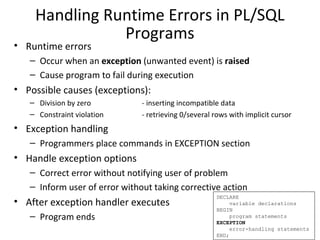 Handling Runtime Errors in PL/SQL
Programs

• Runtime errors

– Occur when an exception (unwanted event) is raised
– Cause program to fail during execution

• Possible causes (exceptions):
– Division by zero
– Constraint violation

- inserting incompatible data
- retrieving 0/several rows with implicit cursor

• Exception handling
– Programmers place commands in EXCEPTION section

• Handle exception options
– Correct error without notifying user of problem
– Inform user of error without taking corrective action

• After exception handler executes
– Program ends

DECLARE
variable declarations
BEGIN
program statements
EXCEPTION
error-handling statements
END;

 