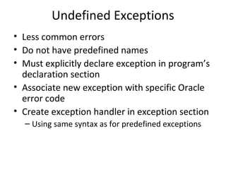 Undefined Exceptions
• Less common errors
• Do not have predefined names
• Must explicitly declare exception in program’s
declaration section
• Associate new exception with specific Oracle
error code
• Create exception handler in exception section
– Using same syntax as for predefined exceptions

 