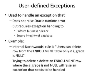 User-defined Exceptions
• Used to handle an exception that
– Does not raise Oracle runtime error
– But requires exception handling to
• Enforce business rules or
• Ensure integrity of database

• Example:
– Internal Northwoods’ rule is “Users can delete
row from the ENROLLMENT table only if s_grade
is NULL”
– Trying to delete a delete an ENROLLMENT row
where the s_grade is not NULL will raise an
exception that needs to be handled

 