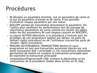  IN désigne un paramètre d’entrée, out un paramètre de sortie et
in out un paramètre d’entrée et de sortie. Il est possible
d’initialiser chaque paramètre par une valeur.
 NOCOPY permet de transmettre directement le paramètre. On
l’utilise pour améliorer les performances lors du passage de
volumineux paramètres de sortie comme les record, les tables
index-by (les paramètres IN sont toujours passés en NOCOPY).
 La clause AUTHID détermine si la procédure s’exécute avec les
privilèges de son propriétaire (option par défaut, on parle de
definer-rights procedure) ou de l’utilisateur courant (on parle de
invoker-rights procedure).
 PRAGMA AUTONOMOUS_TRANSACTION déclare le sous-
programme en tant que transaction autonome (lancée par une
autre transaction dite « principale »). Les transactions autonomes
permettent de mettre en suspens la transaction principale puis
de reprendre la transaction principale
 corpsduSousProgrammePL/SQL contient la déclaration et les
instructions de la procédure, toutes deux écrites en PL/SQL.
 