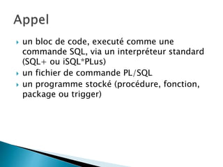  un bloc de code, executé comme une
commande SQL, via un interpréteur standard
(SQL+ ou iSQL*PLus)
 un fichier de commande PL/SQL
 un programme stocké (procédure, fonction,
package ou trigger)
 