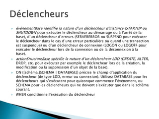  événementBase identifie la nature d’un déclencheur d’instance (STARTUP ou
SHUTDOWN pour exécuter le déclencheur au démarrage ou à l’arrêt de la
base), d’un déclencheur d’erreurs (SERVERERROR ou SUSPEND pour exécuter
le déclencheur dans le cas d’une erreur particulière ou quand une transaction
est suspendue) ou d’un déclencheur de connexion (LOGON ou LOGOFF pour
exécuter le déclencheur lors de la connexion ou de la déconnexion à la
base).
 actionStructureBase spécifie la nature d’un déclencheur LDD (CREATE, ALTER,
DROP, etc. pour exécuter par exemple le déclencheur lors de la création, la
modification ou la suppression d’un objet de la base).
 ON {[schéma.]SCHEMA | DATABASE}} précise le champ d’application du
déclencheur (de type LDD, erreur ou connexion). Utilisez DATABASE pour les
déclencheurs qui s’exécutent pour quiconque commence l’événement, ou
SCHEMA pour les déclencheurs qui ne doivent s’exécuter que dans le schéma
courant.
 WHEN conditionne l’exécution du déclencheur
 