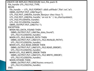 CREATE OR REPLACE PROCEDURE test_file_pack IS
file_handle UTL_FILE.FILE_TYPE;
BEGIN
file_handle := UTL_FILE.FOPEN('l:db8utlfiledir','file1.txt','w');
DBMS_OUTPUT.PUT_LINE('Start');
UTL_FILE.PUT_LINE(file_handle,'Bonjour chez Vous !');
UTL_FILE.PUT_LINE(file_handle,' on est le ' || to_char(sysdate));
UTL_FILE.FFLUSH(file_handle);
UTL_FILE.FCLOSE(file_handle);
DBMS_OUTPUT.PUT_LINE('Fin !');
EXCEPTION
WHEN NO_DATA_FOUND THEN
DBMS_OUTPUT.PUT_LINE('No_data_found');
UTL_FILE.FCLOSE(file_handle);
WHEN UTL_FILE.INVALID_PATH THEN
DBMS_OUTPUT.PUT_LINE('UTL_FILE.INVALID_PATH');
UTL_FILE.FCLOSE(file_handle);
WHEN UTL_FILE.READ_ERROR THEN
DBMS_OUTPUT.PUT_LINE('UTL_FILE.READ_ERROR');
UTL_FILE.FCLOSE(file_handle);
WHEN UTL_FILE.WRITE_ERROR THEN
DBMS_OUTPUT.PUT_LINE('UTL_FILE.WRITE_ERROR');
UTL_FILE.FCLOSE(file_handle);
WHEN OTHERS THEN
DBMS_OUTPUT.PUT_LINE('Autres erreurs');
UTL_FILE.FCLOSE(file_handle);
END;
 