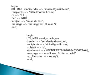 begin
UTL_MAIL.send(sender => ‘source@gmail.fcom',
recipients => ‘cible@hotmail.com',
cc => NULL,
bcc => NULL,
subject => ‘email de test',
message => ‘message de utl_mail ‘);
end;
begin
UTL_MAIL.send_attach_raw
(sender => ‘sender@yahoo.com',
recipients => ‘aicha@gmail.com',
subject => ‘sj',
attachment => HEXTORAW('616262646566C2AA'),
message => ‘email avec fichier attaché',
att_filename => 'os.sql');
end;
 