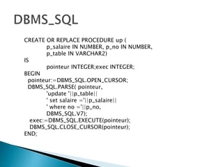 CREATE OR REPLACE PROCEDURE up (
p_salaire IN NUMBER, p_no IN NUMBER,
p_table IN VARCHAR2)
IS
pointeur INTEGER;exec INTEGER;
BEGIN
pointeur:=DBMS_SQL.OPEN_CURSOR;
DBMS_SQL.PARSE( pointeur,
'update '||p_table||
' set salaire ='||p_salaire||
' where no ='||p_no,
DBMS_SQL.V7);
exec:=DBMS_SQL.EXECUTE(pointeur);
DBMS_SQL.CLOSE_CURSOR(pointeur);
END;
 