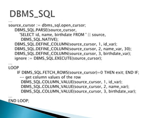 …
source_cursor := dbms_sql.open_cursor;
DBMS_SQL.PARSE(source_cursor,
'SELECT id, name, birthdate FROM ' || source,
DBMS_SQL.NATIVE);
DBMS_SQL.DEFINE_COLUMN(source_cursor, 1, id_var);
DBMS_SQL.DEFINE_COLUMN(source_cursor, 2, name_var, 30);
DBMS_SQL.DEFINE_COLUMN(source_cursor, 3, birthdate_var);
ignore := DBMS_SQL.EXECUTE(source_cursor);
…
LOOP
IF DBMS_SQL.FETCH_ROWS(source_cursor)=0 THEN exit; END IF;
-- get column values of the row
DBMS_SQL.COLUMN_VALUE(source_cursor, 1, id_var);
DBMS_SQL.COLUMN_VALUE(source_cursor, 2, name_var);
DBMS_SQL.COLUMN_VALUE(source_cursor, 3, birthdate_var);
…
END LOOP;
 