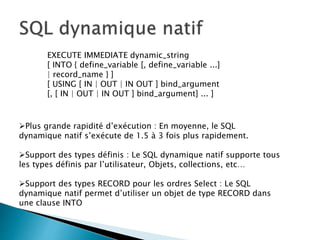 EXECUTE IMMEDIATE dynamic_string
[ INTO { define_variable [, define_variable ...]
| record_name } ]
[ USING [ IN | OUT | IN OUT ] bind_argument
[, [ IN | OUT | IN OUT ] bind_argument] ... ]
Plus grande rapidité d’exécution : En moyenne, le SQL
dynamique natif s’exécute de 1.5 à 3 fois plus rapidement.
Support des types définis : Le SQL dynamique natif supporte tous
les types définis par l’utilisateur, Objets, collections, etc…
Support des types RECORD pour les ordres Select : Le SQL
dynamique natif permet d’utiliser un objet de type RECORD dans
une clause INTO
 