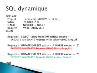 DECLARE
Emp_id emp.emp_id%TYPE := 1214 ;
Salary NUMBER(7,2) ;
v_Null NUMBER := NULL ;
Requete VARCHAR2(256) ;
BEGIN
Requete:= ‘SELECT salary from EMP WHERE empno = :1’;
EXECUTE IMMEDIATE Requete INTO salary USING Emp_id ;
Requete:= ‘UPDATE EMP SET salary = :1 WHERE empno = :2’;
EXECUTE IMMEDIATE Requete USING NULL, Emp_id ;
Requete:= ‘UPDATE EMP SET salary = :1 WHERE empno = :2’;
EXECUTE IMMEDIATE Requete USING v_Null, Emp_id ;
END ;
 