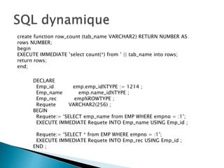 create function row_count (tab_name VARCHAR2) RETURN NUMBER AS
rows NUMBER;
begin
EXECUTE IMMEDIATE ’select count(*) from ’ || tab_name into rows;
return rows;
end;
DECLARE
Emp_id emp.emp_id%TYPE := 1214 ;
Emp_name emp.name_id%TYPE ;
Emp_rec emp%ROWTYPE ;
Requete VARCHAR2(256) ;
BEGIN
Requete:= ‘SELECT emp_name from EMP WHERE empno = :1’;
EXECUTE IMMEDIATE Requete INTO Emp_name USING Emp_id ;
Requete:= ‘SELECT * from EMP WHERE empno = :1’;
EXECUTE IMMEDIATE Requete INTO Emp_rec USING Emp_id ;
END ;
 