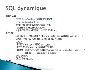 DECLARE
TYPE EmpCurTyp IS REF CURSOR;
emp_cv EmpCurTyp;
emp_rec employees%ROWTYPE;
sql_stmt VARCHAR2(200);
v_job VARCHAR2(10) := ’ST_CLERK’;
BEGIN
sql_stmt := ’SELECT * FROM employees WHERE job_id = :j’;
OPEN emp_cv FOR sql_stmt USING v_job;
LOOP
FETCH emp_cv INTO emp_rec;
EXIT WHEN emp_cv%NOTFOUND;
DBMS_OUTPUT.PUT_LINE(’Name: ’ || emp_rec.last_name || ’
Job Id: ’ || emp_rec.job_id);
END LOOP;
CLOSE emp_cv;
END;
/
 