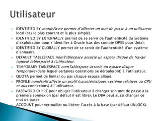  IDENTIFIED BY motdePasse permet d’affecter un mot de passe à un utilisateur
local (cas le plus courant et le plus simple).
 IDENTIFIED BY EXTERNALLY permet de se servir de l’authenticité du système
d’exploitation pour s’identifier à Oracle (cas des compte OPS$ pour Unix).
 IDENTIFIED BY GLOBALLY permet de se servir de l’authenticité d’un système
d’annuaire.
 DEFAULT TABLESPACE nomTablespace associe un espace disque de travail
(appelé tablespace) à l’utilisateur.
 TEMPORARY TABLESPACE nomTablespace associe un espace disque
temporaire (dans lequel certaines opérations se dérouleront) à l’utilisateur.
 QUOTA permet de limiter ou pas chaque espace alloué.
 PROFILE nomProfil affecte un profil (caractéristiques système relatives au CPU
et aux connexions) à l’utilisateur.
 PASSWORD EXPIRE pour obliger l’utilisateur à changer son mot de passe à la
première connexion (par défaut il est libre). Le DBA peut aussi changer ce
mot de passe.
 ACCOUNT pour verrouiller ou libérer l’accès à la base (par défaut UNLOCK).
 
