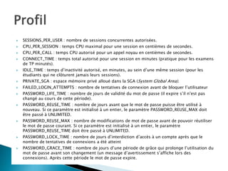  SESSIONS_PER_USER : nombre de sessions concurrentes autorisées.
 CPU_PER_SESSION : temps CPU maximal pour une session en centièmes de secondes.
 CPU_PER_CALL : temps CPU autorisé pour un appel noyau en centièmes de secondes.
 CONNECT_TIME : temps total autorisé pour une session en minutes (pratique pour les examens
de TP minutés).
 IDLE_TIME : temps d’inactivité autorisé, en minutes, au sein d’une même session (pour les
étudiants qui ne clôturent jamais leurs sessions).
 PRIVATE_SGA : espace mémoire privé alloué dans la SGA (System Global Area).
 FAILED_LOGIN_ATTEMPTS : nombre de tentatives de connexion avant de bloquer l’utilisateur
 PASSWORD_LIFE_TIME : nombre de jours de validité du mot de passe (il expire s’il n’est pas
changé au cours de cette période).
 PASSWORD_REUSE_TIME : nombre de jours avant que le mot de passe puisse être utilisé à
nouveau. Si ce paramètre est initialisé à un entier, le paramètre PASSWORD_REUSE_MAX doit
être passé à UNLIMITED.
 PASSWORD_REUSE_MAX : nombre de modifications de mot de passe avant de pouvoir réutiliser
le mot de passe courant. Si ce paramètre est initialisé à un entier, le paramètre
PASSWORD_REUSE_TIME doit être passé à UNLIMITED.
 PASSWORD_LOCK_TIME : nombre de jours d’interdiction d’accès à un compte après que le
nombre de tentatives de connexions a été atteint
 PASSWORD_GRACE_TIME : nombre de jours d’une période de grâce qui prolonge l’utilisation du
mot de passe avant son changement (un message d’avertissement s’affiche lors des
connexions). Après cette période le mot de passe expire.
 