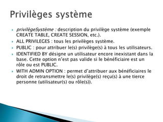  privilègeSystème : description du privilège système (exemple
CREATE TABLE, CREATE SESSION, etc.).
 ALL PRIVILEGES : tous les privilèges système.
 PUBLIC : pour attribuer le(s) privilège(s) à tous les utilisateurs.
 IDENTIFIED BY désigne un utilisateur encore inexistant dans la
base. Cette option n’est pas valide si le bénéficiaire est un
rôle ou est PUBLIC.
 WITH ADMIN OPTION : permet d’attribuer aux bénéficiaires le
droit de retransmettre le(s) privilège(s) reçu(s) à une tierce
personne (utilisateur(s) ou rôle(s)).
 