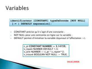 identificateur [CONSTANT] typeDeDonnée [NOT NULL]
[:= | DEFAULT expression];
 CONSTANT précise qu’il s’agit d’une constante ;
 NOT NULL pose une contrainte en ligne sur la variable ;
 DEFAULT permet d’initialiser la variable (équivaut à l’affectation :=).
c_pi CONSTANT NUMBER := 3.14159;
v_rayon NUMBER DEFAULT 1.5;
v_aire NUMBER := c_pi * v_rayon**2;
v_trouvé BOOLEAN NOT NULL := TRUE;
VALUE_ERROR
 