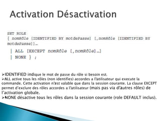 IDENTIFIED indique le mot de passe du rôle si besoin est.
ALL active tous les rôles (non identifies) accordes a l’utilisateur qui execute la
commande. Cette activation n’est valable que dans la session courante. La clause EXCEPT
permet d’exclure des rôles accordes a l’utilisateur (mais pas via d’autres rôles) de
l’activation globale.
•NONE désactive tous les rôles dans la session courante (role DEFAULT inclus).
 
