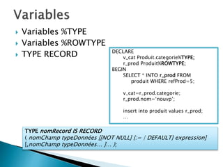  Variables %TYPE
 Variables %ROWTYPE
 TYPE RECORD DECLARE
v_cat Produit.categorie%TYPE;
r_prod Produit%ROWTYPE;
BEGIN
SELECT * INTO r_prod FROM
produit WHERE refProd=5;
v_cat=r_prod.categorie;
r_prod.nom=‘nouvp’;
insert into produit values r_prod;
…
TYPE nomRecord IS RECORD
( nomChamp typeDonnées [[NOT NULL] {:= | DEFAULT} expression]
[,nomChamp typeDonnées… ]… );
 