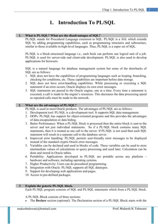 Chap 1. Introduction To PL/SQL         1



                        1. Introduction To PL/SQL

1.   What is PL/SQL? What are the disadvantages of SQL?
     PL/SQL stands for Procedural Language extension to SQL. PL/SQL is a 3GL which extends
     SQL by adding programming capabilities, such as programming structures and subroutines,
     similar to those available in high-level languages. Thus, PL/SQL is a super set of SQL.

     PL/SQL is a block-structured language i.e., each bock can perform one logical unit of a job.
     PL/SQL is used for server-side and client-side development. PL/SQL is also used to develop
     applications for browsers.

     SQL is a natural language for database management system but some of the drawbacks of
     SQL are as follows:
     1. SQL does not have the capabilities of programming languages such as looping, branching,
        checking for conditions, etc. These capabilities are important before data storage.
     2. SQL does not have error-handling capabilities. While processing or executing a SQL
        statement if an error occurs, Oracle displays its own error messages.
     3. SQL statements are passed to the Oracle engine, one at a time. Every time a statement is
        executed, a call is made to the engine’s resources. This decreases the data processing speed
        as repeated calls must be made to the network.

2.   What are the advantages of PL/SQL?
     PL/SQL is used in most Oracle products. The advantages of PL/SQL are as follows:
     1. Development tool: PL/SQL is a development tool. It supports SQL data management.
     2. OOPs: PL/SQL has support for object-oriented programs and this provides the advantages
         of data encapsulation or data hiding.
     3. Better Performance: When a PL/SQL block is processed then the entire block is sent to the
         server and not just individual statements. So if a PL/SQL block contains many SQL
         statements, then it is treated as one call to the server. If PL/SQL is not used then each SQL
         statement will result in a separate call to the database server.
     4. Improved error handling: PL/SQL permits user-friendly error messages to be displayed
         instead of the standard cryptic Oracle error messages.
     5. Variables can be declared and used in blocks of code. These variables can be used to store
         intermediate values of calculations or query processing and used later. Calculation can be
         done and stored in Oracle tables.
     6. Portability: Applications developed in PL/SQL are portable across any platform –
         hardware and software, including operating systems.
     7. Higher Productivity: Users can do procedural programming.
     8. Integration with Oracle: PL/SQL supports all SQL datatypes.
     9. Support for developing web applications and pages.
     10. Access to pre-defined packages.


 3   Explain the generic PL/SQL block.
     Each PL/SQL program consists of SQL and PL/SQL statements which from a PL/SQL block.

     A PL/SQL Block consists of three sections:
     • The Declare section (optional): The Declaration section of a PL/SQL Block starts with the


mukeshtekwani@hotmail.com                                                 Prof. Mukesh N. Tekwani
 