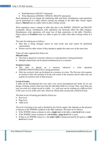 2    Chap 3. PL/SQL Security


             • Read Operations (SELECT statement)
             • Write Operations (INSERT, UPDATE, DELETE statements)
         Read operations do not change the underlying table and hence simultaneous read operations
         can be performed on a table without causing any damage to the table data. Oracle engine
         places a Shared lock on a table when its data is being viewed.

         Write operations cause a change in table data due to the INSERT, UPDATE and DELETE
         commands. Hence, simultaneous write operations can adversely affect the table integrity.
         Simultaneous write operations will cause loss of data consistency in the table. Therefore,
         Oracle places an Exclusive lock on a table or parts of a table when data is being written in a
         table.

         The rules for locking are as follows:
         • Data that is being changed cannot be read (write and read cannot be performed
            concurrently)
         • Writers wait for other writers if they attempt to update the same rows at the same time.

         Types of Locks supported by Oracle are:
         Shared Locks:
         • This lock is placed on a resource whenever a read operation is being performed.
         • Multiple shared locks can be placed simultaneously on a resource.

         Exclusive Locks:
         • This lock is placed on a resource whenever a write operation
            (INSERT/UPDATE/DELETE) is being performed.
         • Only one exclusive lock can be placed on a resource at a time. The first user who acquires
            an exclusive lock will continue to be the sole owner of the resource and no other user can
            acquire an exclusive lock on that resource.

         Levels of Locks:
         A table can be decomposed into rows and a row can be decomposed into fields. So we can
         design a locking system which can lock the individual fields of a record. Thus, more than one
         user can work on a single record in a table – i.e., each user can be working on a different field
         of the same record, at the same time. However, Oracle does not provide a field level lock.

         The three levels of locking provided by Oracle are:
         • Row level
         • Page level
         • Table level

         The level of locking to be used is decided by the Oracle engine; this depends on the presence
         or absence of the WHERE condition in the SQL statement. The rules are as follows:
         • If the WHERE clause evaluates to only a single row in the table, a row level lock is used.
         • If the WHERE clause evaluates to a set of data, a page level lock is used.
         • If there is no WHERE clause (i.e., the entire table is being accessed by the query), a table
             level lock is used.




    Prof. Mukesh N Tekwani                                              mukeshtekwani@hotmail.com
 