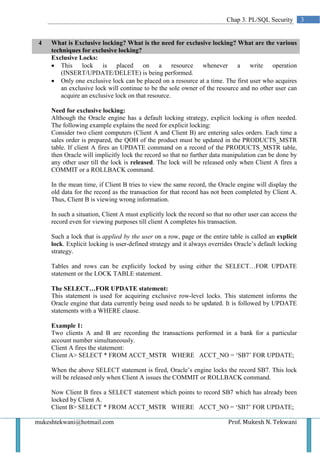 Chap 3. PL/SQL Security         3


 4   What is Exclusive locking? What is the need for exclusive locking? What are the various
     techniques for exclusive locking?
     Exclusive Locks:
     • This lock is placed on a resource whenever a write operation
         (INSERT/UPDATE/DELETE) is being performed.
     • Only one exclusive lock can be placed on a resource at a time. The first user who acquires
         an exclusive lock will continue to be the sole owner of the resource and no other user can
         acquire an exclusive lock on that resource.

     Need for exclusive locking:
     Although the Oracle engine has a default locking strategy, explicit locking is often needed.
     The following example explains the need for explicit locking:
     Consider two client computers (Client A and Client B) are entering sales orders. Each time a
     sales order is prepared, the QOH of the product must be updated in the PRODUCTS_MSTR
     table. If client A fires an UPDATE command on a record of the PRODUCTS_MSTR table,
     then Oracle will implicitly lock the record so that no further data manipulation can be done by
     any other user till the lock is released. The lock will be released only when Client A fires a
     COMMIT or a ROLLBACK command.

     In the mean time, if Client B tries to view the same record, the Oracle engine will display the
     old data for the record as the transaction for that record has not been completed by Client A.
     Thus, Client B is viewing wrong information.

     In such a situation, Client A must explicitly lock the record so that no other user can access the
     record even for viewing purposes till client A completes his transaction.

     Such a lock that is applied by the user on a row, page or the entire table is called an explicit
     lock. Explicit locking is user-defined strategy and it always overrides Oracle’s default locking
     strategy.

     Tables and rows can be explicitly locked by using either the SELECT…FOR UPDATE
     statement or the LOCK TABLE statement.

     The SELECT…FOR UPDATE statement:
     This statement is used for acquiring exclusive row-level locks. This statement informs the
     Oracle engine that data currently being used needs to be updated. It is followed by UPDATE
     statements with a WHERE clause.

     Example 1:
     Two clients A and B are recording the transactions performed in a bank for a particular
     account number simultaneously.
     Client A fires the statement:
     Client A> SELECT * FROM ACCT_MSTR WHERE ACCT_NO = ‘SB7’ FOR UPDATE;

     When the above SELECT statement is fired, Oracle’s engine locks the record SB7. This lock
     will be released only when Client A issues the COMMIT or ROLLBACK command.

     Now Client B fires a SELECT statement which points to record SB7 which has already been
     locked by Client A.
     Client B> SELECT * FROM ACCT_MSTR WHERE ACCT_NO = ‘SB7’ FOR UPDATE;

mukeshtekwani@hotmail.com                                                  Prof. Mukesh N. Tekwani
 