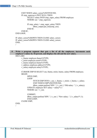 6    Chap 3. PL/SQL Security


                EXIT WHEN salary_cursor%NOTFOUND;
                IF emp_superssn is NOT NULL THEN
                      SELECT salary INTO emp_super_salary FROM employee
                      WHERE ssn = emp_superssn;

                    IF emp_salary > emp_super_salary THEN
                          dbms_output.put_line(emp_ssn);
                    END IF;
              END IF;
         END LOOP;

         IF salary_cursor%ISOPEN THEN CLOSE salary_cursor;
         IF salary_cursor%ISOPEN THEN CLOSE salary_cursor;
         END;
         /


     8   Write a program segment that gets a list of all the employees, increments each
         employee’s salary by 10 percent, and displays the old and the new salary.
         DECLARE
               v_fname employee.fname%TYPE;
               v_minit employee.minit%TYPE;
               v_lname employee.lname%TYPE;
               v_address employee.address%TYPE;
               v_salary employee.salary%TYPE;

                CURSOR EMP IS SELECT ssn, fname, minit, lname, salary FROM employee;
                BEGIN
                     OPEN EMP;
                     LOOP
                          FETCH EMP INTO v_ssn, v_fname, v_minit, v_lname, v_salary;
                          EXIT WHEN EMP%NOTFOUND;
                          dbms_output.putline(‘SSN:’ | | v_ssn | | ‘Old salary :’ | | v_salary);
                     UPDATE employee SET salary = salary*1.1
                     WHERE ssn = v_ssn;

                     COMMIT;
                     dbms_output.putline(‘SSN:’ | | v_ssn | | ‘New salary :’ | | v_salary*1.1);
                     END LOOP;
                CLOSE EMP;
         END;
         /




    Prof. Mukesh N Tekwani                                             mukeshtekwani@hotmail.com
 