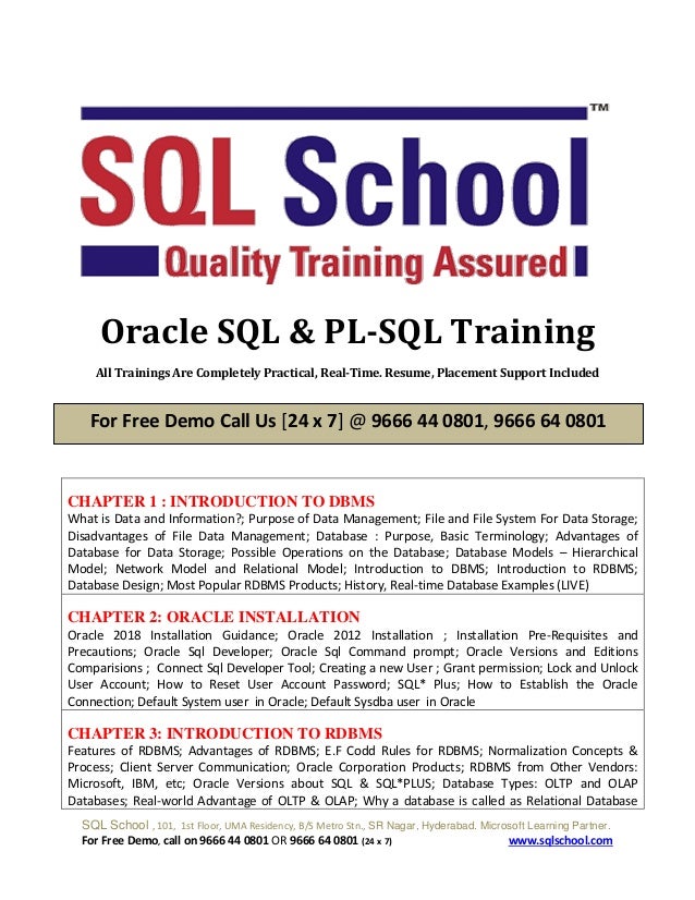 SQL School , 101, 1st Floor, UMA Residency, B/S Metro Stn., SR Nagar, Hyderabad. Microsoft Learning Partner.
For Free Demo, call on 9666 44 0801 OR 9666 64 0801 (24 x 7) www.sqlschool.com
Oracle SQL & PL-SQL Training
All Trainings Are Completely Practical, Real-Time. Resume, Placement Support Included
CHAPTER 1 : INTRODUCTION TO DBMS
What is Data and Information?; Purpose of Data Management; File and File System For Data Storage;
Disadvantages of File Data Management; Database : Purpose, Basic Terminology; Advantages of
Database for Data Storage; Possible Operations on the Database; Database Models – Hierarchical
Model; Network Model and Relational Model; Introduction to DBMS; Introduction to RDBMS;
Database Design; Most Popular RDBMS Products; History, Real-time Database Examples (LIVE)
CHAPTER 2: ORACLE INSTALLATION
Oracle 2018 Installation Guidance; Oracle 2012 Installation ; Installation Pre-Requisites and
Precautions; Oracle Sql Developer; Oracle Sql Command prompt; Oracle Versions and Editions
Comparisions ; Connect Sql Developer Tool; Creating a new User ; Grant permission; Lock and Unlock
User Account; How to Reset User Account Password; SQL* Plus; How to Establish the Oracle
Connection; Default System user in Oracle; Default Sysdba user in Oracle
CHAPTER 3: INTRODUCTION TO RDBMS
Features of RDBMS; Advantages of RDBMS; E.F Codd Rules for RDBMS; Normalization Concepts &
Process; Client Server Communication; Oracle Corporation Products; RDBMS from Other Vendors:
Microsoft, IBM, etc; Oracle Versions about SQL & SQL*PLUS; Database Types: OLTP and OLAP
Databases; Real-world Advantage of OLTP & OLAP; Why a database is called as Relational Database
For Free Demo Call Us [24 x 7] @ 9666 44 0801, 9666 64 0801
 