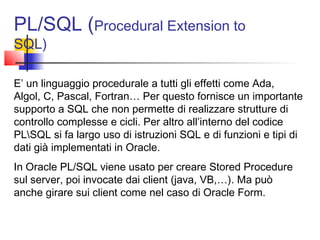 PL/SQL (Procedural Extension to
SQL)
E’ un linguaggio procedurale a tutti gli effetti come Ada,
Algol, C, Pascal, Fortran… Per questo fornisce un importante
supporto a SQL che non permette di realizzare strutture di
controllo complesse e cicli. Per altro all’interno del codice
PLSQL si fa largo uso di istruzioni SQL e di funzioni e tipi di
dati già implementati in Oracle.
In Oracle PL/SQL viene usato per creare Stored Procedure
sul server, poi invocate dai client (java, VB,…). Ma può
anche girare sui client come nel caso di Oracle Form.
 