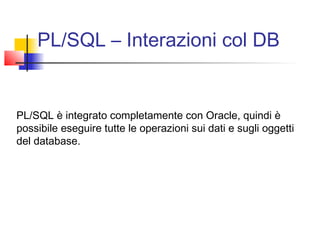 PL/SQL – Interazioni col DB
PL/SQL è integrato completamente con Oracle, quindi è
possibile eseguire tutte le operazioni sui dati e sugli oggetti
del database.
 