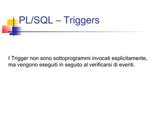 PL/SQL – Triggers
I Trigger non sono sottoprogrammi invocati esplicitamente,
ma vengono eseguiti in seguito al verificarsi di eventi.
 