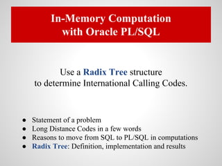 In-Memory Computation
with Oracle PL/SQL
Use a Radix Tree structure
to determine International Calling Codes.
● Statement of a problem
● Long Distance Codes in a few words
● Reasons to move from SQL to PL/SQL in computations
● Radix Tree: Definition, implementation and results
 