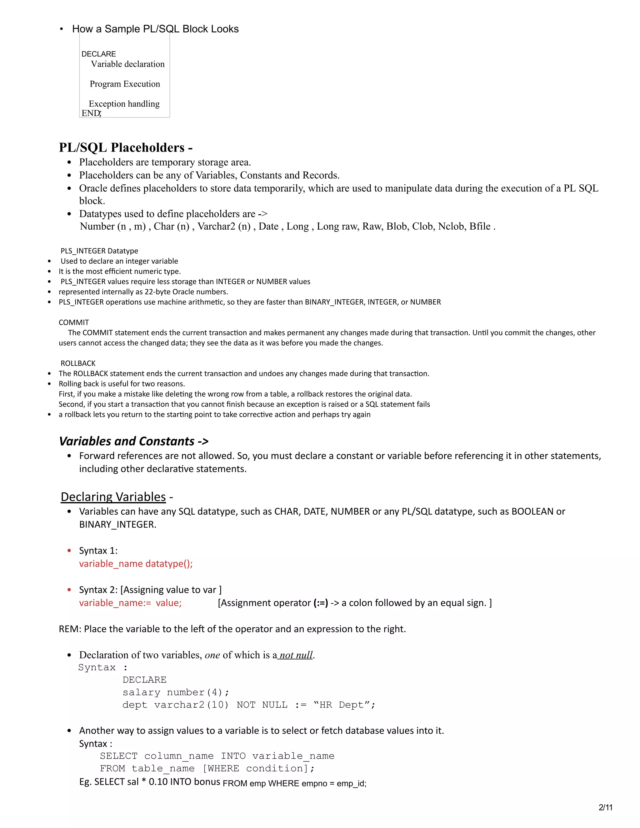 2/11
 
PL/SQL Placeholders ­ 
• Placeholders are temporary storage area.  
• Placeholders can be any of Variables, Constants and Records.  
• Oracle defines placeholders to store data temporarily, which are used to manipulate data during the execution of a PL SQL
block. 
• Datatypes used to define placeholders are ­> 
        Number (n , m) , Char (n) , Varchar2 (n) , Date , Long , Long raw, Raw, Blob, Clob, Nclob, Bfile . 
 
 PLS_INTEGER Datatype 
•  Used to declare an integer variable 
• It is the most efﬁcient numeric type. 
•  PLS_INTEGER values require less storage than INTEGER or NUMBER values  
• represented internally as 22‐byte Oracle numbers.  
• PLS_INTEGER opera�ons use machine arithme�c, so they are faster than BINARY_INTEGER, INTEGER, or NUMBER 
 
COMMIT 
     The COMMIT statement ends the current transac�on and makes permanent any changes made during that transac�on. Un�l you commit the changes, other
users cannot access the changed data; they see the data as it was before you made the changes. 
   
 ROLLBACK  
• The ROLLBACK statement ends the current transac�on and undoes any changes made during that transac�on.  
• Rolling back is useful for two reasons.  
First, if you make a mistake like dele�ng the wrong row from a table, a rollback restores the original data.  
Second, if you start a transac�on that you cannot ﬁnish because an excep�on is raised or a SQL statement fails  
• a rollback lets you return to the star�ng point to take correc�ve ac�on and perhaps try again 
 
Variables and Constants ‐> 
• Forward references are not allowed. So, you must declare a constant or variable before referencing it in other statements,
including other declara�ve statements.  
 
 Declaring Variables ‐ 
• Variables can have any SQL datatype, such as CHAR, DATE, NUMBER or any PL/SQL datatype, such as BOOLEAN or
BINARY_INTEGER.  
 
• Syntax 1: 
variable_name datatype(); 
 
• Syntax 2: [Assigning value to var ] 
variable_name:=  value;               [Assignment operator (:=) ‐> a colon followed by an equal sign. ] 
 
REM: Place the variable to the le燝� of the operator and an expression to the right. 
 
• Declaration of two variables, one of which is a not null. 
   Syntax :     
          DECLARE 
          salary number(4); 
              dept varchar2(10) NOT NULL := “HR Dept”; 
 
• Another way to assign values to a variable is to select or fetch database values into it.  
Syntax :           
SELECT column_name INTO variable_name  
FROM table_name [WHERE condition]; 
Eg. SELECT sal * 0.10 INTO bonus  
Variable declaration
Program Execution
Exception handling
END;
DECLARE
How a Sample PL/SQL Block Looks•
FROM emp WHERE empno = emp_id;
 